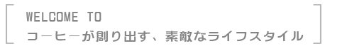 WELCOME TO コーヒーが創り出す、素敵なライフスタイル