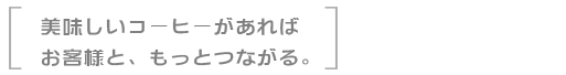 美味しいコーヒーがあればお客様と、もっとつながる。